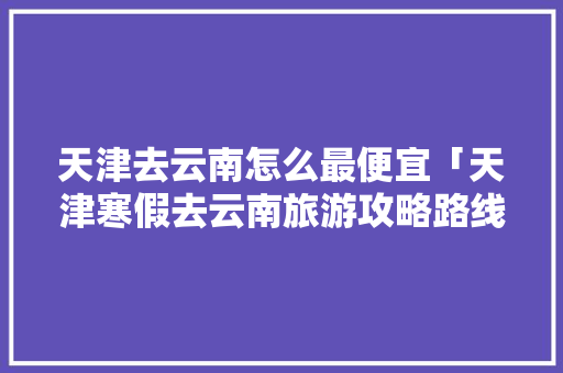 天津去云南怎么最便宜「天津寒假去云南旅游攻略路线」 天津去云南怎么最便宜「天津寒假去云南旅游攻略路线」 时尚穿搭