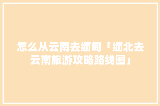 怎么从云南去缅甸「缅北去云南旅游攻略路线图」 怎么从云南去缅甸「缅北去云南旅游攻略路线图」 时尚穿搭