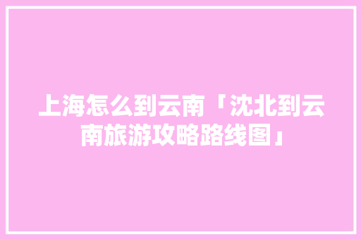 上海怎么到云南「沈北到云南旅游攻略路线图」 上海怎么到云南「沈北到云南旅游攻略路线图」 教育法律