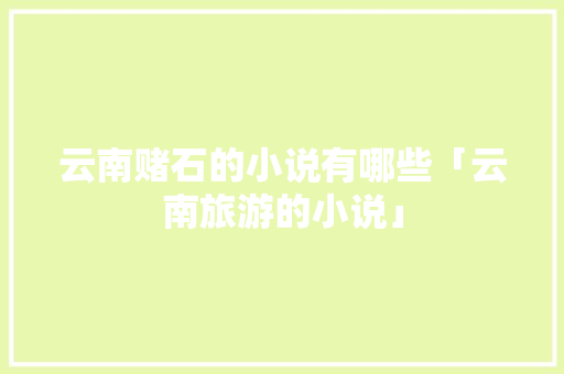 云南赌石的小说有哪些「云南旅游的小说」 云南赌石的小说有哪些「云南旅游的小说」 汽车常识