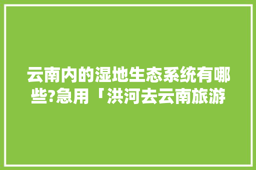 云南内的湿地生态系统有哪些?急用「洪河去云南旅游攻略路线」 云南内的湿地生态系统有哪些?急用「洪河去云南旅游攻略路线」 教育法律