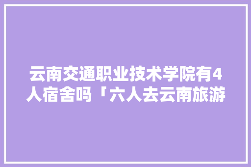 云南交通职业技术学院有4人宿舍吗「六人去云南旅游攻略图片」 云南交通职业技术学院有4人宿舍吗「六人去云南旅游攻略图片」 时尚穿搭