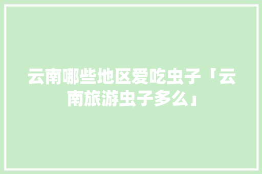 云南哪些地区爱吃虫子「云南旅游虫子多么」 云南哪些地区爱吃虫子「云南旅游虫子多么」 时尚穿搭