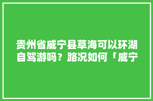 贵州省威宁县草海可以环湖自驾游吗？路况如何「威宁到云南旅游攻略路线图」 贵州省威宁县草海可以环湖自驾游吗？路况如何「威宁到云南旅游攻略路线图」 教育法律