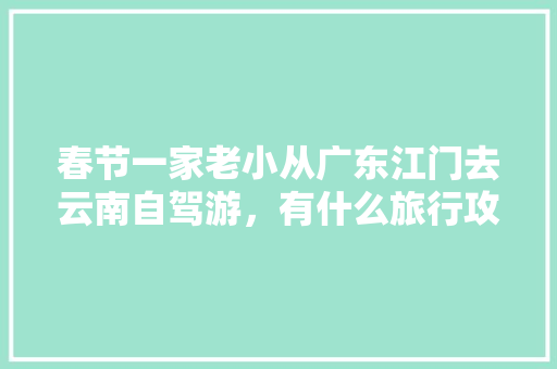 春节一家老小从广东江门去云南自驾游，有什么旅行攻略「8人去云南旅游攻略图文大全」 春节一家老小从广东江门去云南自驾游，有什么旅行攻略「8人去云南旅游攻略图文大全」 时尚穿搭