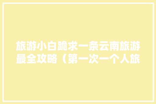 旅游小白跪求一条云南旅游最全攻略（第一次一个人旅游，性别女）时间消费什么的可以忽略舒服就行「带老婆去云南」 旅游小白跪求一条云南旅游最全攻略（第一次一个人旅游，性别女）时间消费什么的可以忽略舒服就行「带老婆去云南」 教育法律