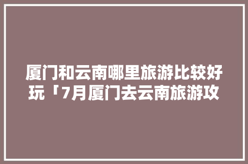 厦门和云南哪里旅游比较好玩「7月厦门去云南旅游攻略图」 厦门和云南哪里旅游比较好玩「7月厦门去云南旅游攻略图」 美食菜谱