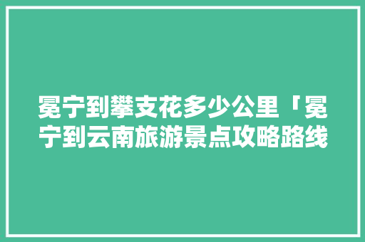 冕宁到攀支花多少公里「冕宁到云南旅游景点攻略路线」 冕宁到攀支花多少公里「冕宁到云南旅游景点攻略路线」 时尚穿搭