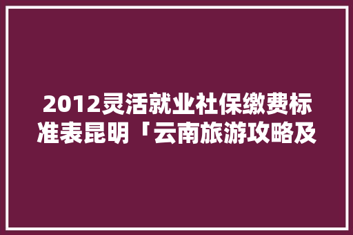 2012灵活就业社保缴费标准表昆明「云南旅游攻略及花费2015」 2012灵活就业社保缴费标准表昆明「云南旅游攻略及花费2015」 手机电脑