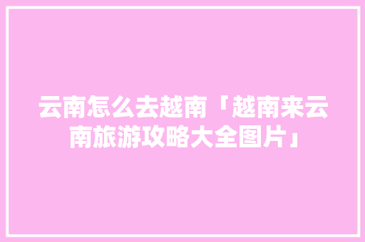 云南怎么去越南「越南来云南旅游攻略大全图片」 云南怎么去越南「越南来云南旅游攻略大全图片」 手机电脑