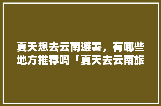 夏天想去云南避暑，有哪些地方推荐吗「夏天去云南旅游出行攻略图」 夏天想去云南避暑，有哪些地方推荐吗「夏天去云南旅游出行攻略图」 时尚穿搭