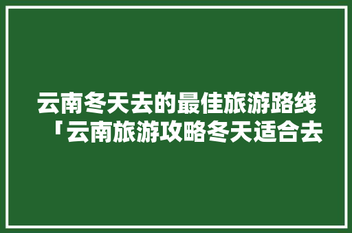 云南冬天去的最佳旅游路线「云南旅游攻略冬天适合去哪里玩」 云南冬天去的最佳旅游路线「云南旅游攻略冬天适合去哪里玩」 美食菜谱