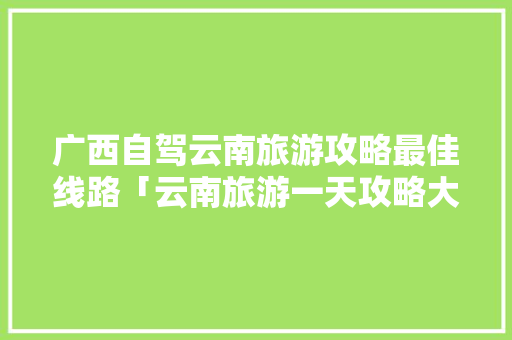 广西自驾云南旅游攻略最佳线路「云南旅游一天攻略大全图片」 广西自驾云南旅游攻略最佳线路「云南旅游一天攻略大全图片」 美食菜谱
