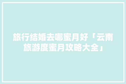 旅行结婚去哪蜜月好「云南旅游度蜜月攻略大全」 旅行结婚去哪蜜月好「云南旅游度蜜月攻略大全」 手机电脑