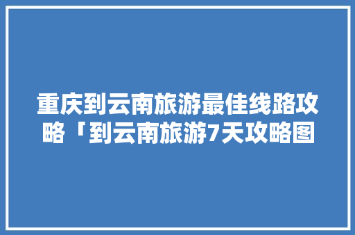 重庆到云南旅游最佳线路攻略「到云南旅游7天攻略图」 重庆到云南旅游最佳线路攻略「到云南旅游7天攻略图」 手机电脑
