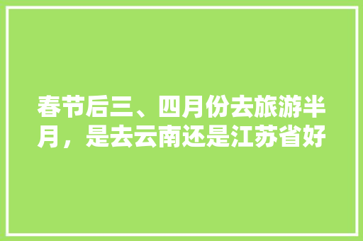 春节后三、四月份去旅游半月，是去云南还是江苏省好些「春季去云南旅游攻略图片大全」 春节后三、四月份去旅游半月，是去云南还是江苏省好些「春季去云南旅游攻略图片大全」 美食菜谱