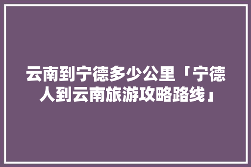 云南到宁德多少公里「宁德人到云南旅游攻略路线」 云南到宁德多少公里「宁德人到云南旅游攻略路线」 美食菜谱
