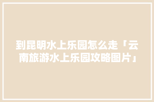 到昆明水上乐园怎么走「云南旅游水上乐园攻略图片」 到昆明水上乐园怎么走「云南旅游水上乐园攻略图片」 健康母婴