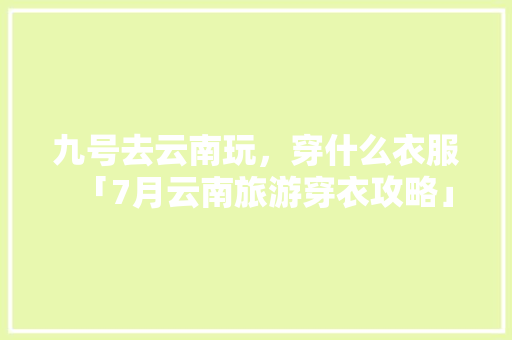 九号去云南玩，穿什么衣服「7月云南旅游穿衣攻略」 九号去云南玩，穿什么衣服「7月云南旅游穿衣攻略」 时尚穿搭
