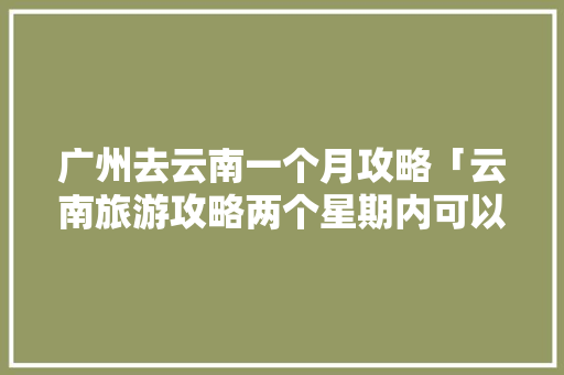 广州去云南一个月攻略「云南旅游攻略两个星期内可以去吗」 广州去云南一个月攻略「云南旅游攻略两个星期内可以去吗」 教育法律