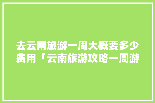 去云南旅游一周大概要多少费用「云南旅游攻略一周游玩」 去云南旅游一周大概要多少费用「云南旅游攻略一周游玩」 教育法律