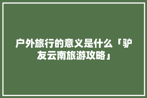 户外旅行的意义是什么「驴友云南旅游攻略」 户外旅行的意义是什么「驴友云南旅游攻略」 美食菜谱