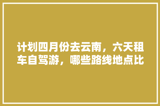 计划四月份去云南，六天租车自驾游，哪些路线地点比较划算？哪个租车软件靠谱「云南旅游攻略4天省钱路线」 计划四月份去云南，六天租车自驾游，哪些路线地点比较划算？哪个租车软件靠谱「云南旅游攻略4天省钱路线」 美食菜谱