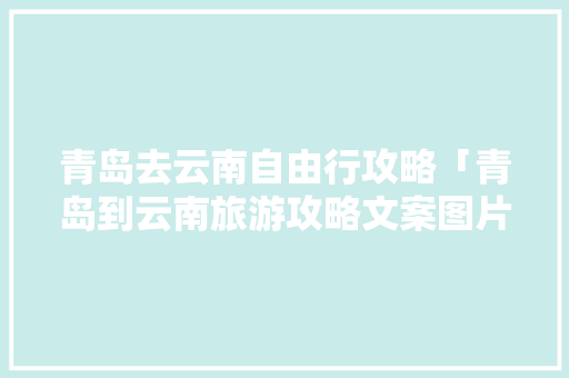 青岛去云南自由行攻略「青岛到云南旅游攻略文案图片」 青岛去云南自由行攻略「青岛到云南旅游攻略文案图片」 健康母婴