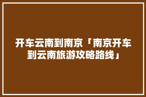 开车云南到南京「南京开车到云南旅游攻略路线」 开车云南到南京「南京开车到云南旅游攻略路线」 美食菜谱