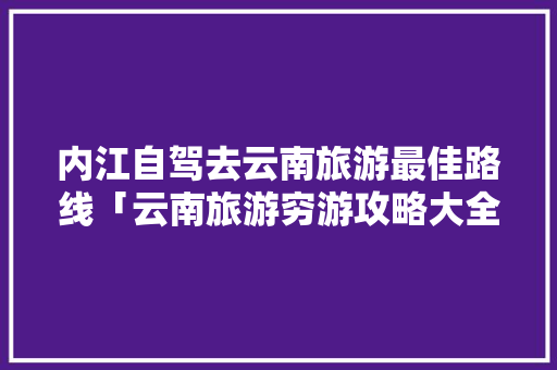 内江自驾去云南旅游最佳路线「云南旅游穷游攻略大全」 内江自驾去云南旅游最佳路线「云南旅游穷游攻略大全」 时尚穿搭