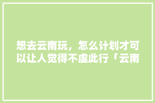 想去云南玩，怎么计划才可以让人觉得不虚此行「云南旅游最省钱攻略」 想去云南玩，怎么计划才可以让人觉得不虚此行「云南旅游最省钱攻略」 时尚穿搭