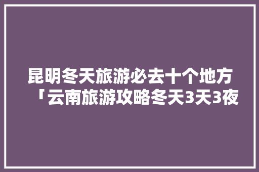 昆明冬天旅游必去十个地方「云南旅游攻略冬天3天3夜」 昆明冬天旅游必去十个地方「云南旅游攻略冬天3天3夜」 旅游攻略
