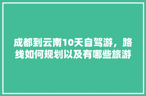 成都到云南10天自驾游，路线如何规划以及有哪些旅游攻略推荐「云南旅游6天5晚攻略」 成都到云南10天自驾游，路线如何规划以及有哪些旅游攻略推荐「云南旅游6天5晚攻略」 汽车常识