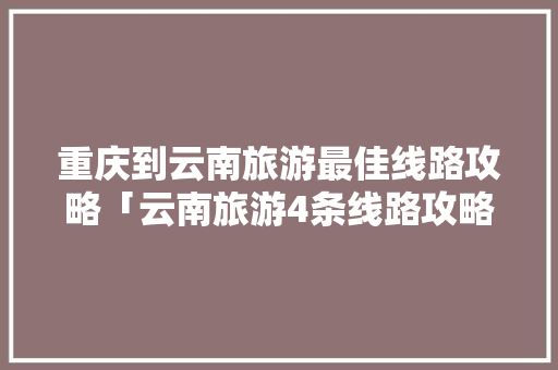 重庆到云南旅游最佳线路攻略「云南旅游4条线路攻略图片」 重庆到云南旅游最佳线路攻略「云南旅游4条线路攻略图片」 教育法律