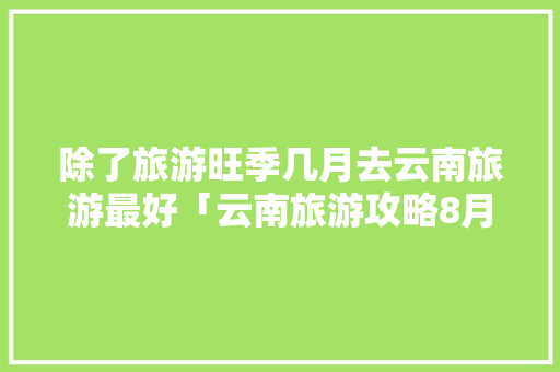 除了旅游旺季几月去云南旅游最好「云南旅游攻略8月份」 除了旅游旺季几月去云南旅游最好「云南旅游攻略8月份」 汽车常识
