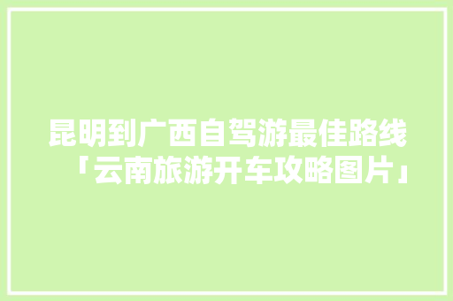 昆明到广西自驾游最佳路线「云南旅游开车攻略图片」 昆明到广西自驾游最佳路线「云南旅游开车攻略图片」 教育法律