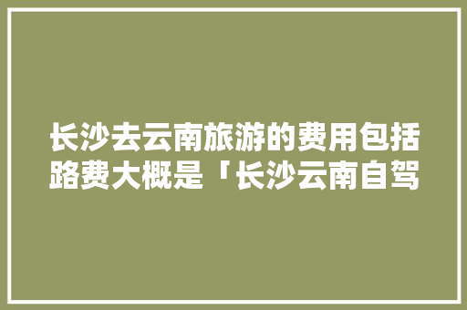 长沙去云南旅游的费用包括路费大概是「长沙云南自驾游最佳路线」 长沙去云南旅游的费用包括路费大概是「长沙云南自驾游最佳路线」 美食菜谱
