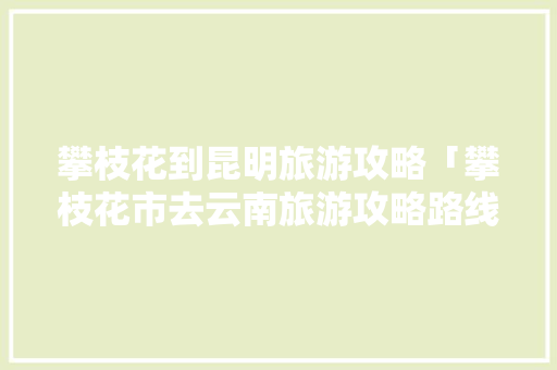 攀枝花到昆明旅游攻略「攀枝花市去云南旅游攻略路线」 攀枝花到昆明旅游攻略「攀枝花市去云南旅游攻略路线」 汽车常识