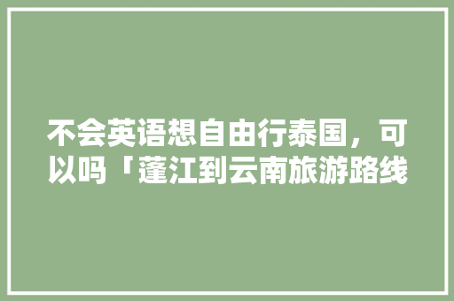 不会英语想自由行泰国，可以吗「蓬江到云南旅游路线攻略图」 不会英语想自由行泰国，可以吗「蓬江到云南旅游路线攻略图」 旅游攻略