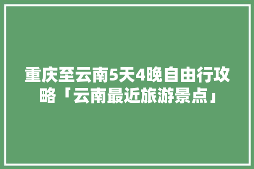 重庆至云南5天4晚自由行攻略「云南最近旅游景点」 重庆至云南5天4晚自由行攻略「云南最近旅游景点」 教育法律