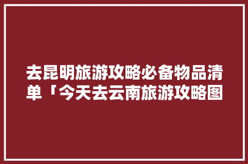 去昆明旅游攻略必备物品清单「今天去云南旅游攻略图文大全」 去昆明旅游攻略必备物品清单「今天去云南旅游攻略图文大全」 旅游攻略