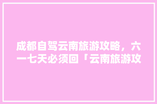 成都自驾云南旅游攻略，六一七天必须回「云南旅游攻略一二三四日游」 成都自驾云南旅游攻略，六一七天必须回「云南旅游攻略一二三四日游」 旅游攻略