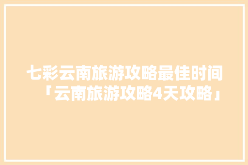 七彩云南旅游攻略最佳时间「云南旅游攻略4天攻略」 七彩云南旅游攻略最佳时间「云南旅游攻略4天攻略」 教育法律