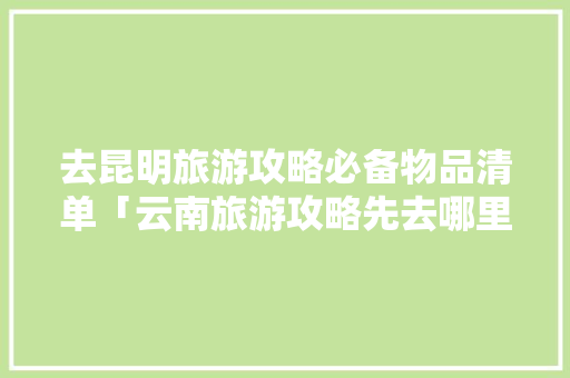 去昆明旅游攻略必备物品清单「云南旅游攻略先去哪里玩」 去昆明旅游攻略必备物品清单「云南旅游攻略先去哪里玩」 时尚穿搭