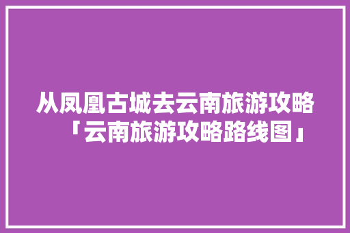 从凤凰古城去云南旅游攻略「云南旅游攻略路线图」 从凤凰古城去云南旅游攻略「云南旅游攻略路线图」 时尚穿搭