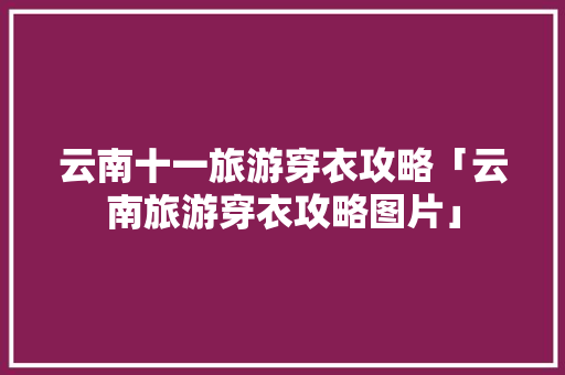云南十一旅游穿衣攻略「云南旅游穿衣攻略图片」 云南十一旅游穿衣攻略「云南旅游穿衣攻略图片」 时尚穿搭