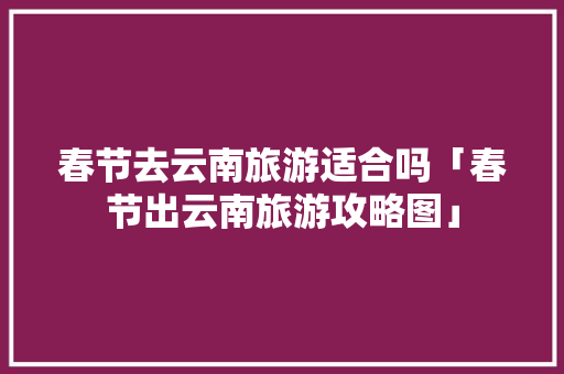 春节去云南旅游适合吗「春节出云南旅游攻略图」 春节去云南旅游适合吗「春节出云南旅游攻略图」 教育法律