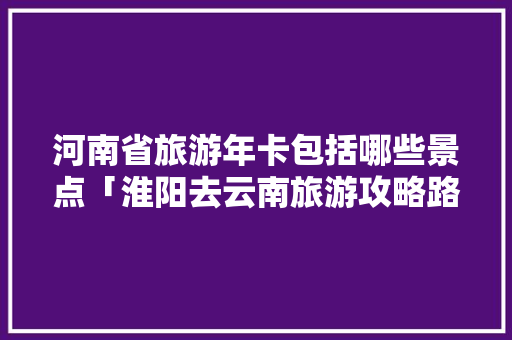 河南省旅游年卡包括哪些景点「淮阳去云南旅游攻略路线」 河南省旅游年卡包括哪些景点「淮阳去云南旅游攻略路线」 汽车常识