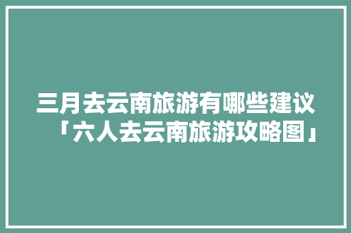 三月去云南旅游有哪些建议「六人去云南旅游攻略图」 三月去云南旅游有哪些建议「六人去云南旅游攻略图」 教育法律