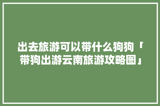 出去旅游可以带什么狗狗「带狗出游云南旅游攻略图」 出去旅游可以带什么狗狗「带狗出游云南旅游攻略图」 汽车常识